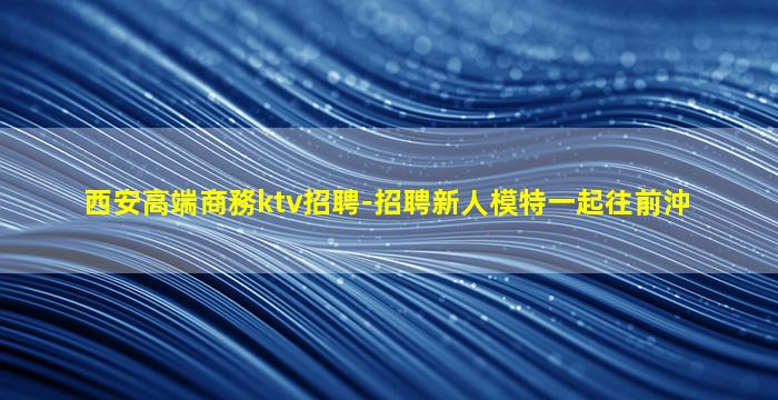 西安高端商務ktv招聘-招聘新人模特一起往前沖