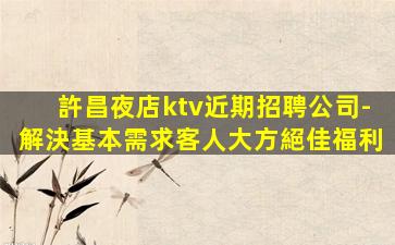 許昌夜店ktv近期招聘公司-解決基本需求客人大方絕佳福利