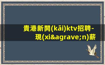 貴港新開(kāi)ktv招聘-現(xiàn)薪12-15/場(chǎng)起