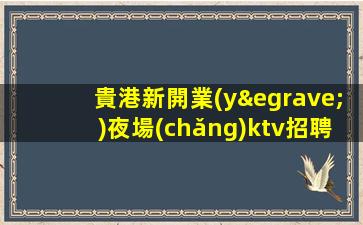 貴港新開業(yè)夜場(chǎng)ktv招聘多崗位人才