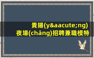 貴陽(yáng)夜場(chǎng)招聘兼職模特保障一切17OO起