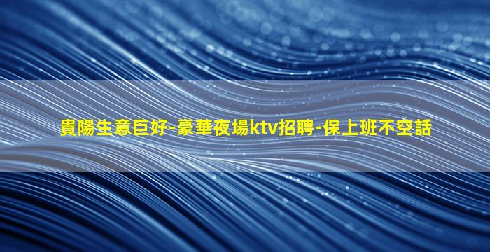 貴陽生意巨好-豪華夜場ktv招聘-保上班不空話