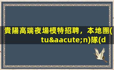 貴陽高端夜場模特招聘，本地團(tuán)隊(duì)助力，共鑄輝煌前程