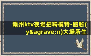 贛州ktv夜場招聘模特-體驗(yàn)大場所生活