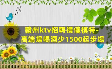 贛州ktv招聘禮儀模特-高端場喝酒少1500起步場