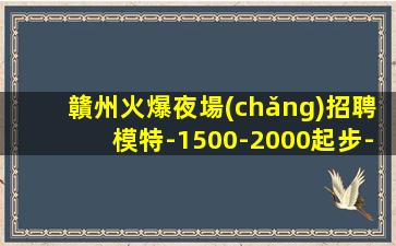 贛州火爆夜場(chǎng)招聘模特-1500-2000起步-真實(shí)夜場(chǎng)招聘信