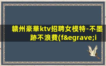 贛州豪華ktv招聘女模特-不墨跡不浪費(fèi)時(shí)間來