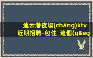 連云港夜場(chǎng)ktv近期招聘-包住_這個(gè)團(tuán)隊(duì)很負(fù)責(zé)