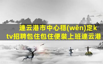 連云港市中心穩(wěn)定ktv招聘包住包住便裝上班連云港