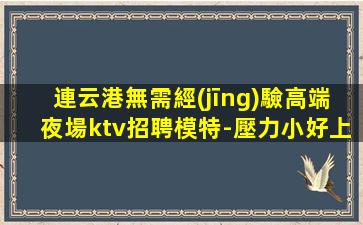 連云港無需經(jīng)驗高端夜場ktv招聘模特-壓力小好上生意巨好