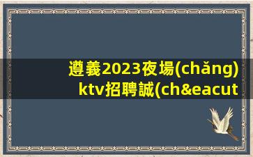 遵義2023夜場(chǎng)ktv招聘誠(chéng)邀您的加入