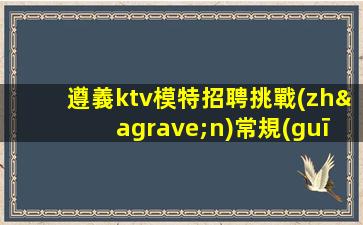 遵義ktv模特招聘挑戰(zhàn)常規(guī).開啟不一樣的職場生活