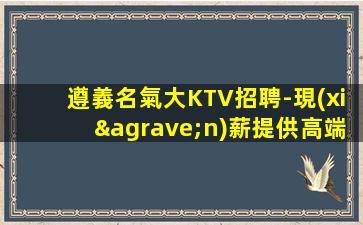 遵義名氣大KTV招聘-現(xiàn)薪提供高端場(chǎng)