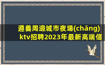 遵義周邊城市夜場(chǎng)ktv招聘2023年最新高端信息