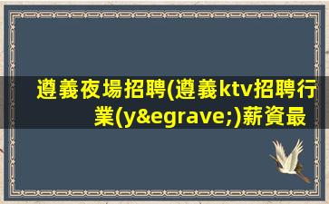 遵義夜場招聘(遵義ktv招聘行業(yè)薪資最高的職業(yè))