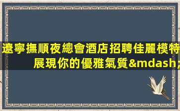 遼寧撫順夜總會酒店招聘佳麗模特展現你的優雅氣質—遼寧撫順夜場近期招聘信息無押金輕松工作工資高