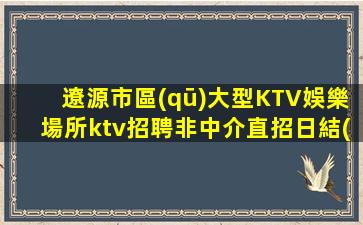 遼源市區(qū)大型KTV娛樂場所ktv招聘非中介直招日結(jié)工資15起