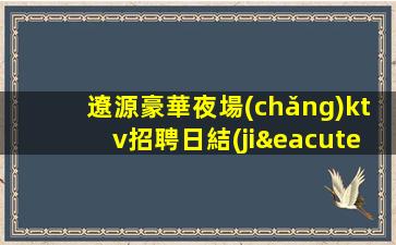 遼源豪華夜場(chǎng)ktv招聘日結(jié)前期免住宿