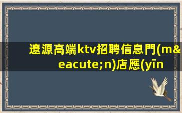 遼源高端ktv招聘信息門(mén)店應(yīng)聘安心靠譜