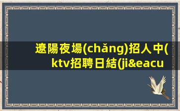 遼陽夜場(chǎng)招人中(ktv招聘日結(jié)報(bào)銷車費(fèi))