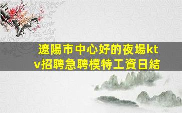遼陽市中心好的夜場ktv招聘急聘模特工資日結