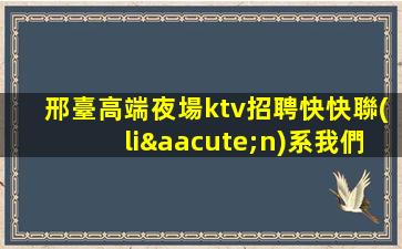邢臺高端夜場ktv招聘快快聯(lián)系我們吧