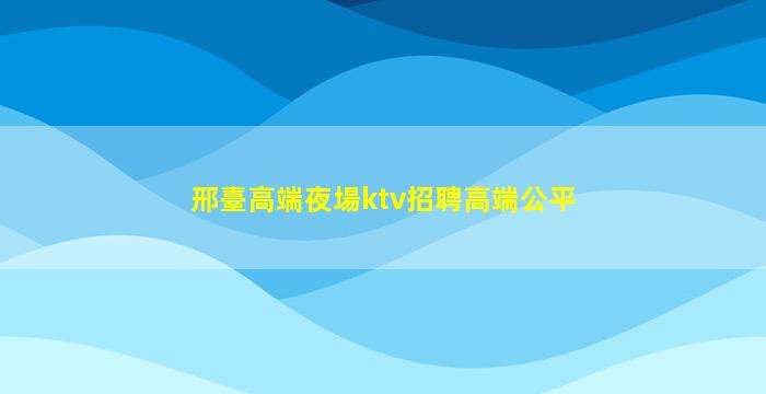 邢臺高端夜場ktv招聘高端公平