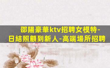 邵陽豪華ktv招聘女模特-日結照顧到新人-高端場所招聘