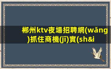 郴州ktv夜場招聘網(wǎng)抓住商機(jī)實(shí)現(xiàn)個(gè)人價(jià)值