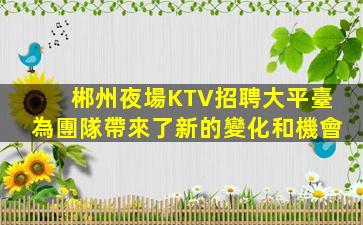 郴州夜場KTV招聘大平臺為團隊帶來了新的變化和機會