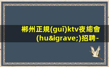 郴州正規(guī)ktv夜總會(huì)招聘-新人必選的實(shí)力領(lǐng)隊(duì)
