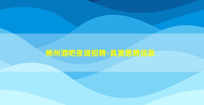 郴州酒吧夜場招聘-真實應聘信息