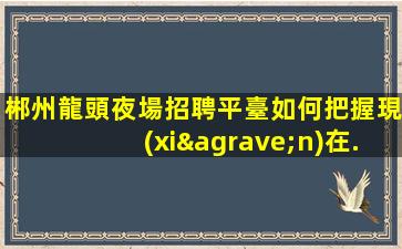 郴州龍頭夜場招聘平臺如何把握現(xiàn)在.贏得更多的機(jī)會