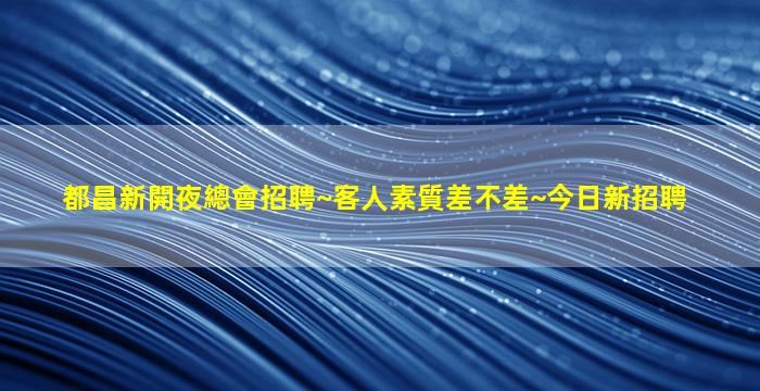 都昌新開夜總會招聘~客人素質差不差~今日新招聘
