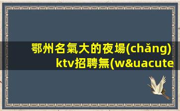 鄂州名氣大的夜場(chǎng)ktv招聘無(wú)需訂房人脈帶飛