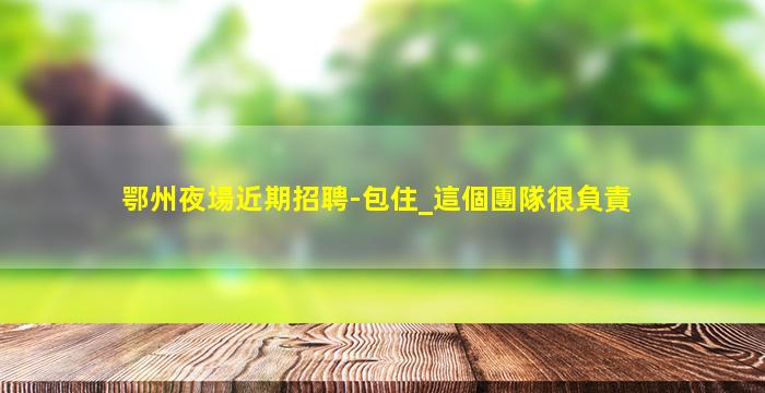 鄂州夜場近期招聘-包住_這個團隊很負責