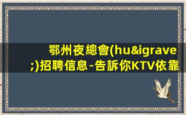 鄂州夜總會(huì)招聘信息-告訴你KTV依靠很有發(fā)言權(quán)