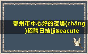 鄂州市中心好的夜場(chǎng)招聘日結(jié)晚班模特包吃住