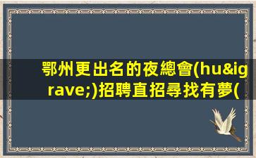 鄂州更出名的夜總會(huì)招聘直招尋找有夢(mèng)想的你