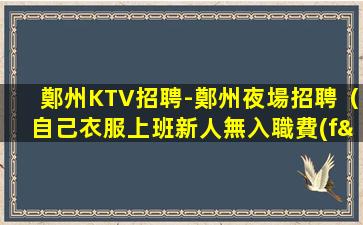 鄭州KTV招聘-鄭州夜場招聘（自己衣服上班新人無入職費(fèi)）