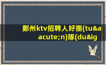 鄭州ktv招聘人好團(tuán)隊(duì)好起點(diǎn)報(bào)銷路費(fèi)鄭州