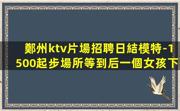 鄭州ktv片場招聘日結模特-1500起步場所等到后一個女孩下