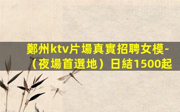 鄭州ktv片場真實招聘女模-（夜場首選地）日結1500起