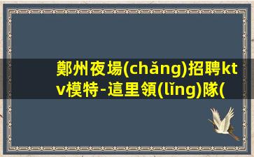 鄭州夜場(chǎng)招聘ktv模特-這里領(lǐng)隊(duì)負(fù)責(zé)