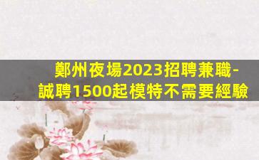 鄭州夜場2023招聘兼職-誠聘1500起模特不需要經驗