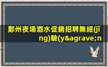 鄭州夜場酒水促銷招聘無經(jīng)驗(yàn)者也有“薪酬福利”