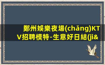 鄭州娛樂夜場(chǎng)KTV招聘模特-生意好日結(jié)
