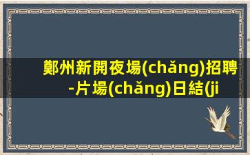 鄭州新開夜場(chǎng)招聘-片場(chǎng)日結(jié)待遇高