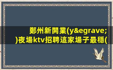 鄭州新開業(yè)夜場ktv招聘這家場子最穩(wěn)定