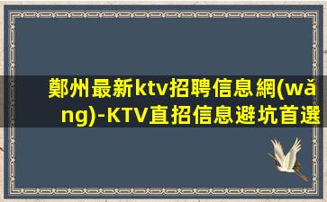 鄭州最新ktv招聘信息網(wǎng)-KTV直招信息避坑首選